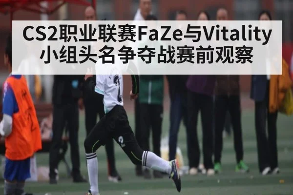 CS2职业联赛FaZe与Vitality小组头名争夺战赛前观察
